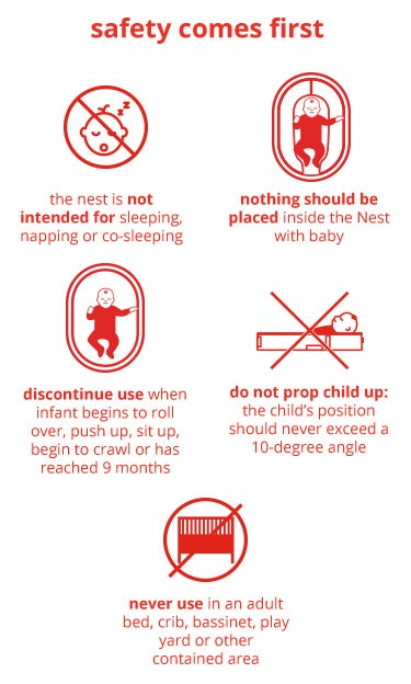 saftey comes first | the nest is not intended for sleeping napping or co-sleeping | never use in an adult bed, crib , bassinet, play yard or other contained area | nothing should be placed instire the nest with baby | discontinue use when infant begins to roll over, push up, sit up begin to crawl or has reacheed 9 months | do not prop child up: the child's position should never exceed a 10-degree angle