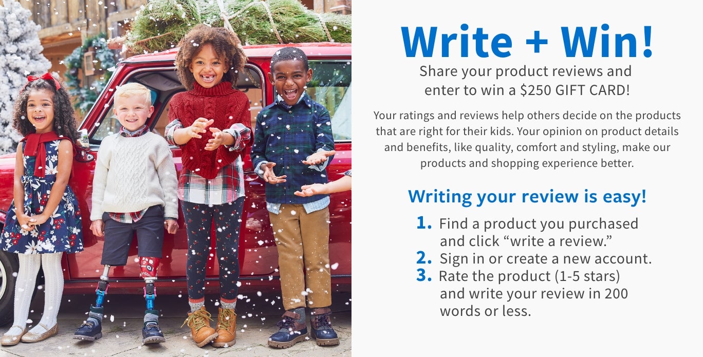 Write + Win! Share your product reviews and enter to win a $100 GIFT CARD! Your ratings and reviews help others decide on the products that are right for their kids. Your opinion on product details and benefits, like quality, comfort and styling, make our products and shopping experience better. Writing your review is easy! 1. Find a product you purchased and click "write a review." 2. Sign in or create a new account. 3. Rate the product (1-5 stars) and write your review in 200 words or less.