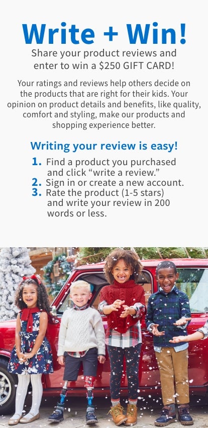 Write + Win! Share your product reviews and enter to win a $100 GIFT CARD! Your ratings and reviews help others decide on the products that are right for their kids. Your opinion on product details and benefits, like quality, comfort and styling, make our products and shopping experience better. Writing your review is easy! 1. Find a product you purchased and click "write a review." 2. Sign in or create a new account. 3. Rate the product (1-5 stars) and write your review in 200 words or less.